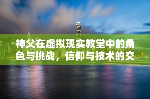 神父在虚拟现实教堂中的角色与挑战，信仰与技术的交融