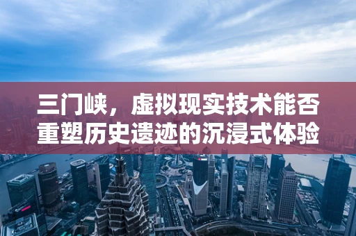 三门峡，虚拟现实技术能否重塑历史遗迹的沉浸式体验？