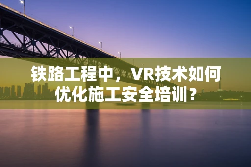 铁路工程中，VR技术如何优化施工安全培训？