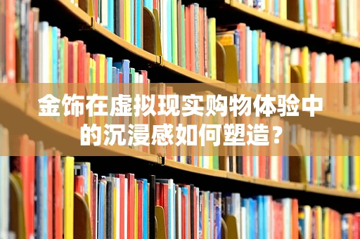 金饰在虚拟现实购物体验中的沉浸感如何塑造？