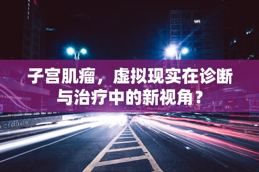 子宫肌瘤，虚拟现实在诊断与治疗中的新视角？