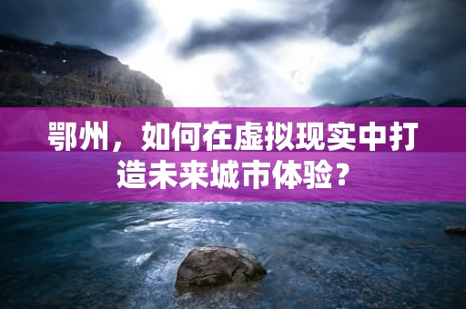 鄂州，如何在虚拟现实中打造未来城市体验？