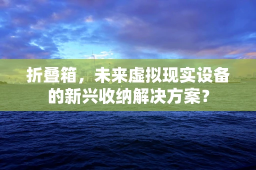 折叠箱，未来虚拟现实设备的新兴收纳解决方案？