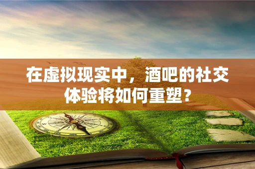 在虚拟现实中，酒吧的社交体验将如何重塑？