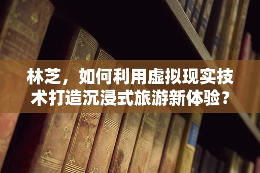 林芝，如何利用虚拟现实技术打造沉浸式旅游新体验？