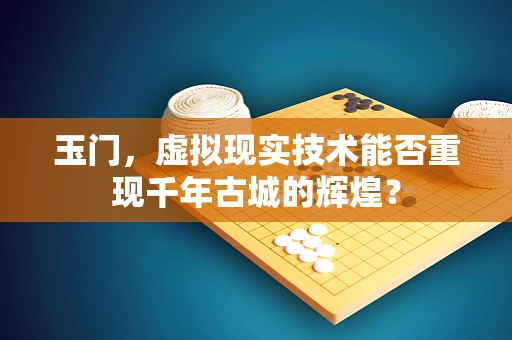 玉门，虚拟现实技术能否重现千年古城的辉煌？