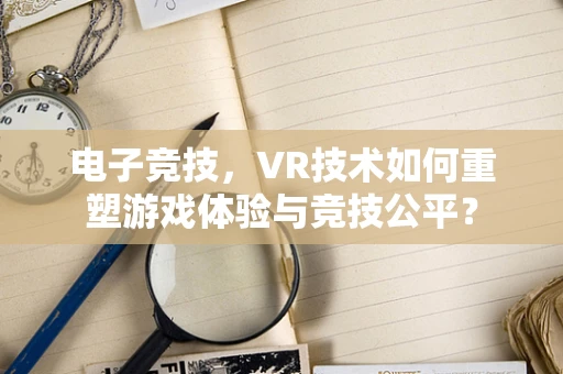 电子竞技，VR技术如何重塑游戏体验与竞技公平？