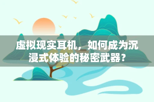 虚拟现实耳机，如何成为沉浸式体验的秘密武器？