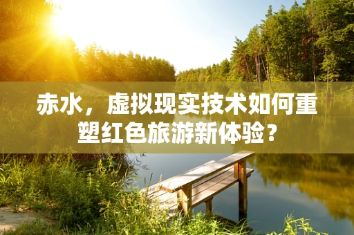 赤水，虚拟现实技术如何重塑红色旅游新体验？