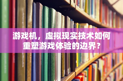 游戏机，虚拟现实技术如何重塑游戏体验的边界？