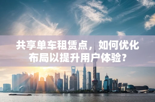 共享单车租赁点，如何优化布局以提升用户体验？