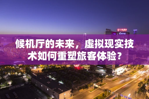 候机厅的未来，虚拟现实技术如何重塑旅客体验？