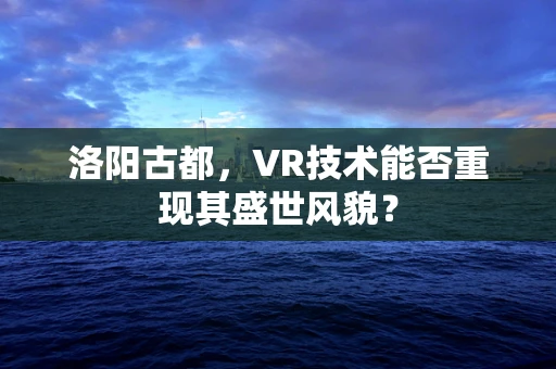 洛阳古都，VR技术能否重现其盛世风貌？